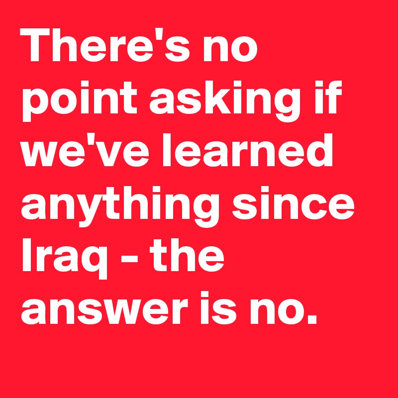 There's no point asking if we've learned anything since Iraq - the answer is no.