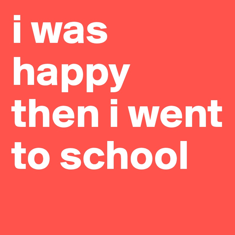 i was happy then i went to school