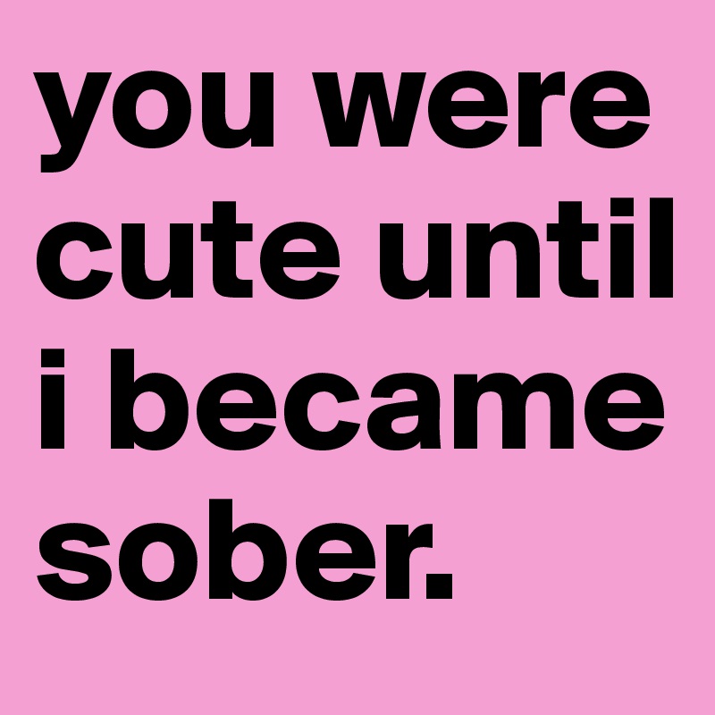 you were cute until i became sober.