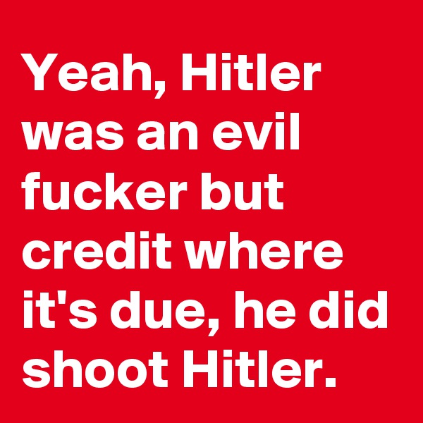 Yeah, Hitler was an evil fucker but credit where it's due, he did shoot Hitler.