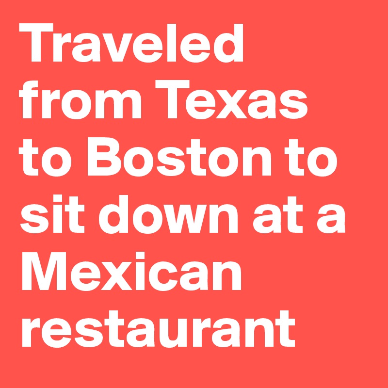 Traveled from Texas to Boston to sit down at a Mexican restaurant 