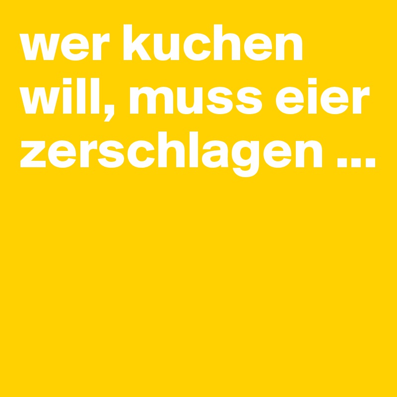 wer kuchen will, muss eier zerschlagen ...


