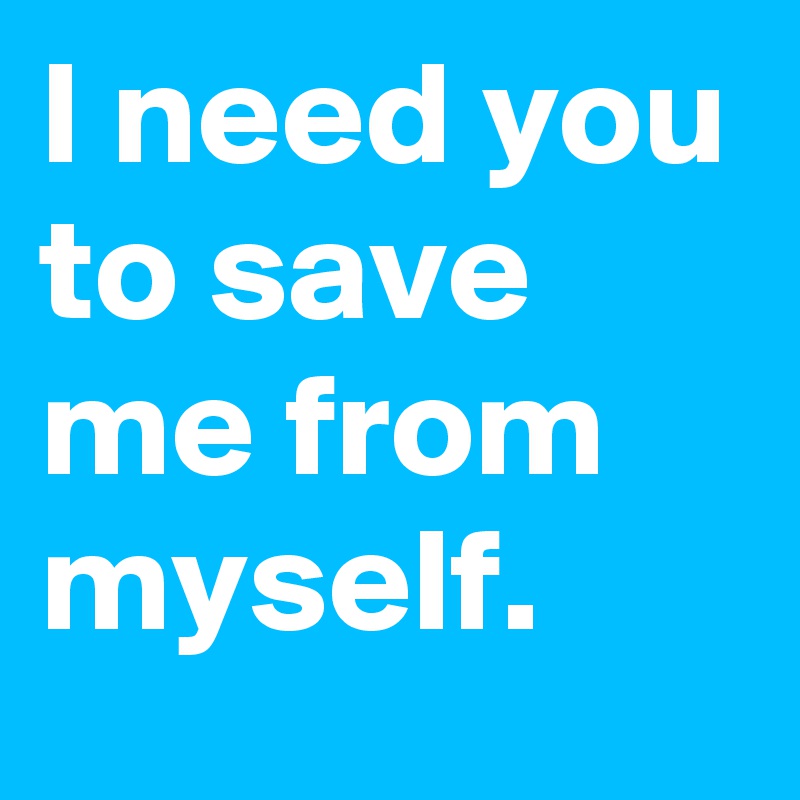 I need you to save me from myself.