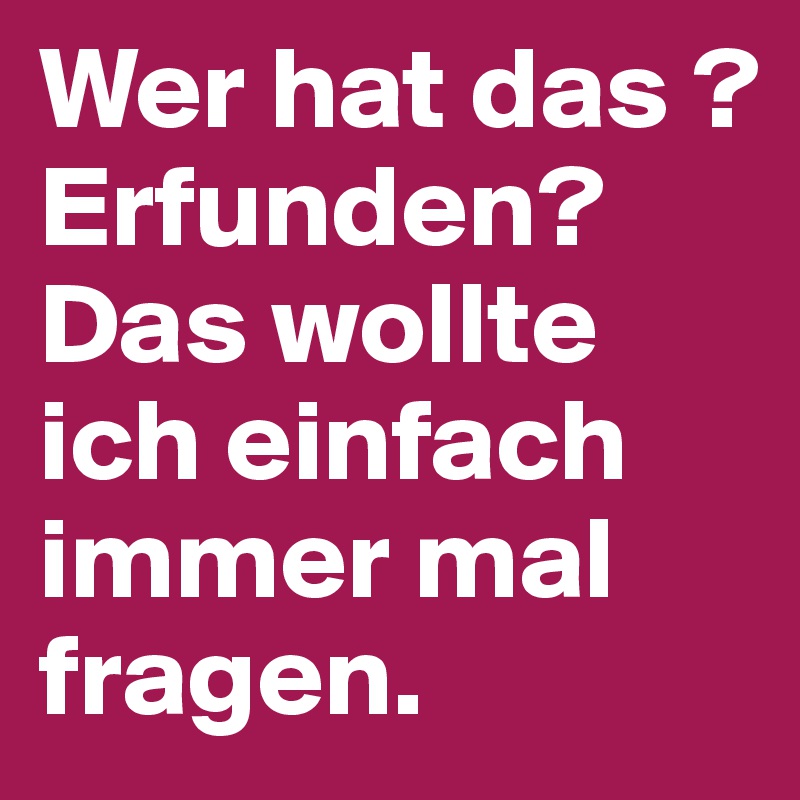 Wer hat das ? Erfunden? Das wollte ich einfach immer mal fragen.