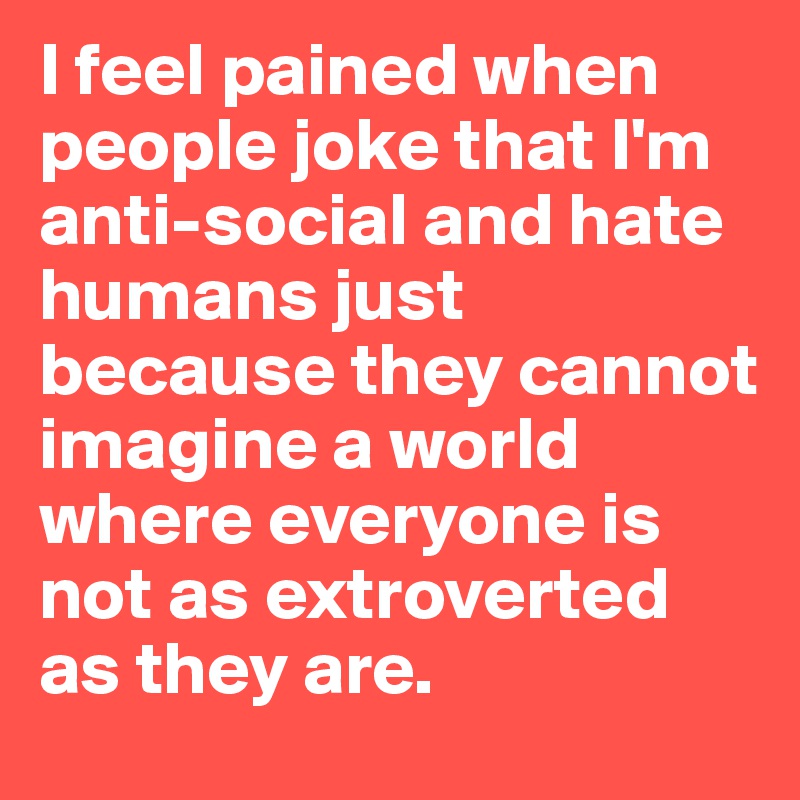 I feel pained when people joke that I'm anti-social and hate humans just because they cannot imagine a world where everyone is not as extroverted as they are.