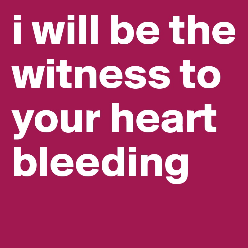 i will be the witness to your heart bleeding 