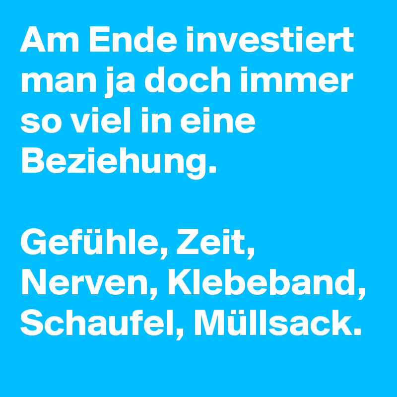 Am Ende investiert man ja doch immer so viel in eine Beziehung. 

Gefühle, Zeit, Nerven, Klebeband, Schaufel, Müllsack.