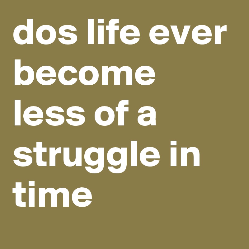 dos life ever become less of a struggle in time