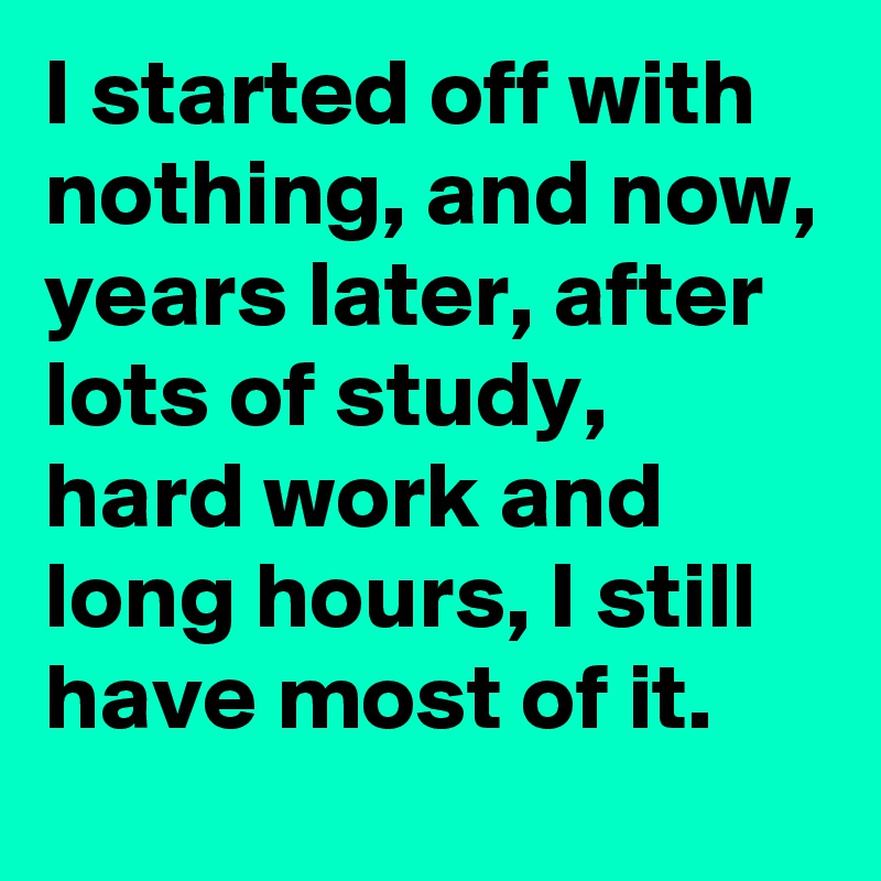 I started off with nothing, and now, years later, after lots of study, hard work and long hours, I still have most of it.