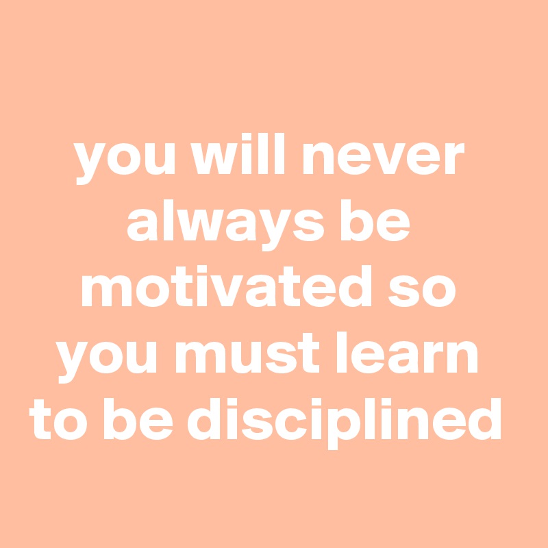 
you will never always be motivated so you must learn to be disciplined
