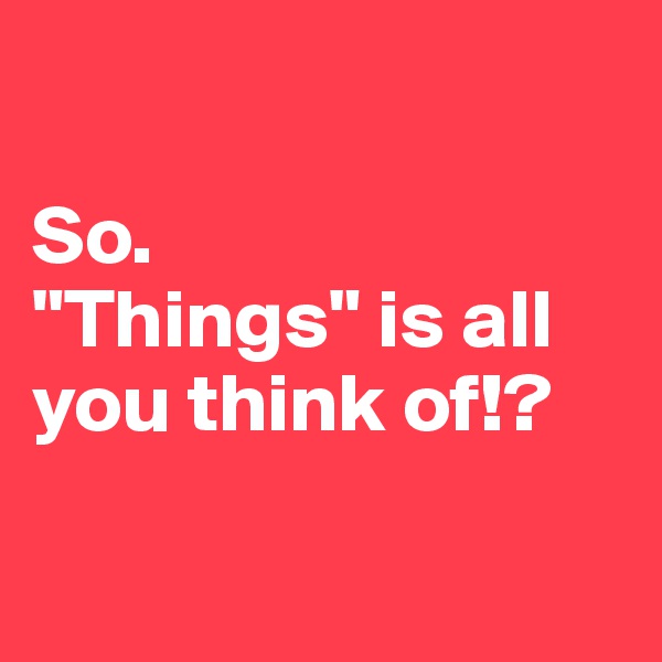 

So.
"Things" is all you think of!?


