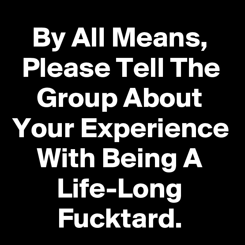 By All Means, Please Tell The Group About Your Experience With Being A Life-Long Fucktard.