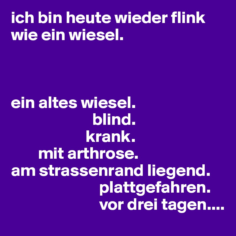 ich bin heute wieder flink wie ein wiesel.



ein altes wiesel.
                        blind.
                      krank.
        mit arthrose.
am strassenrand liegend.
                          plattgefahren.
                          vor drei tagen....