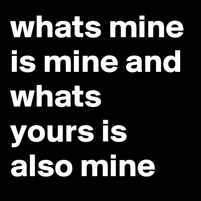 whats mine is mine and whats yours is also mine 