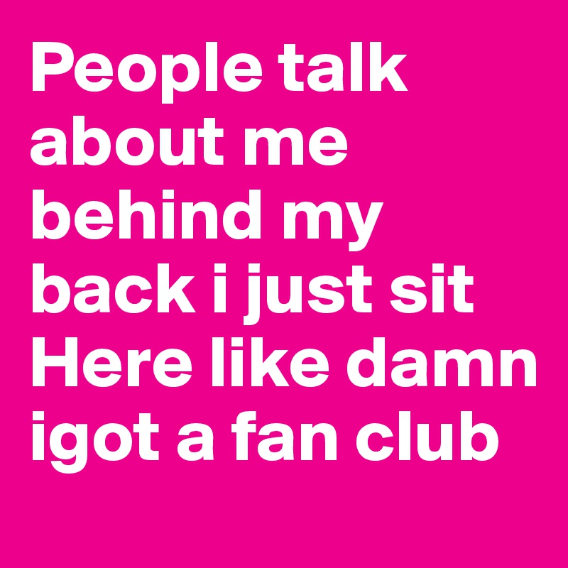 People talk about me behind my back i just sit Here like damn igot a fan club