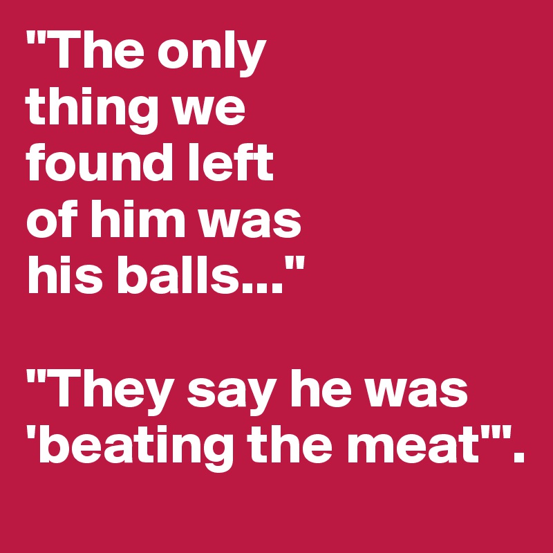 "The only
thing we 
found left
of him was
his balls..."

"They say he was
'beating the meat'".