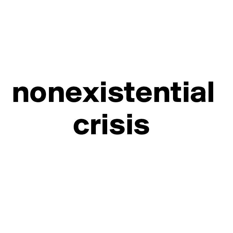 

nonexistential
          crisis