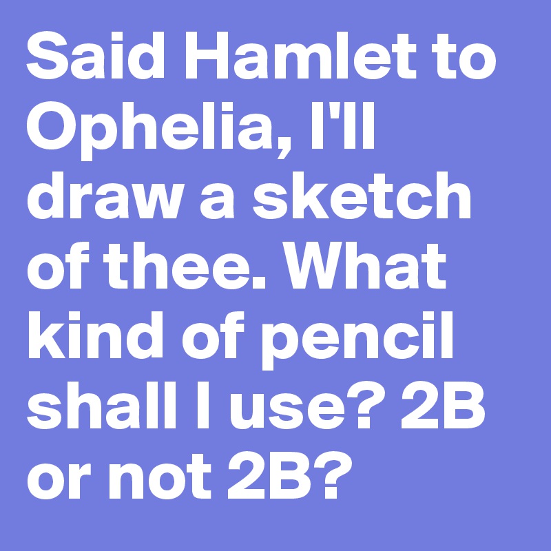 Said Hamlet to Ophelia, I'll draw a sketch of thee. What kind of pencil shall I use? 2B or not 2B?