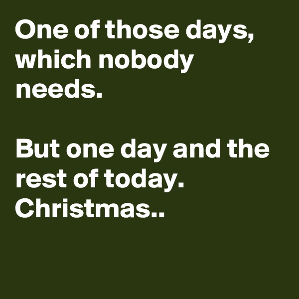 One of those days, which nobody needs.

But one day and the rest of today. Christmas..


