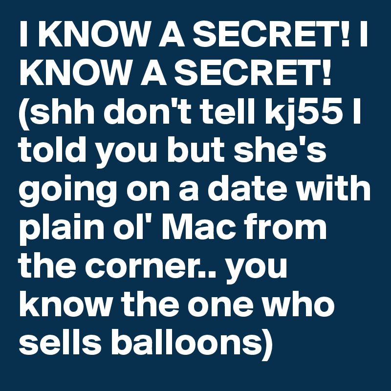 I KNOW A SECRET! I KNOW A SECRET! (shh don't tell kj55 I told you but she's going on a date with plain ol' Mac from the corner.. you know the one who sells balloons)