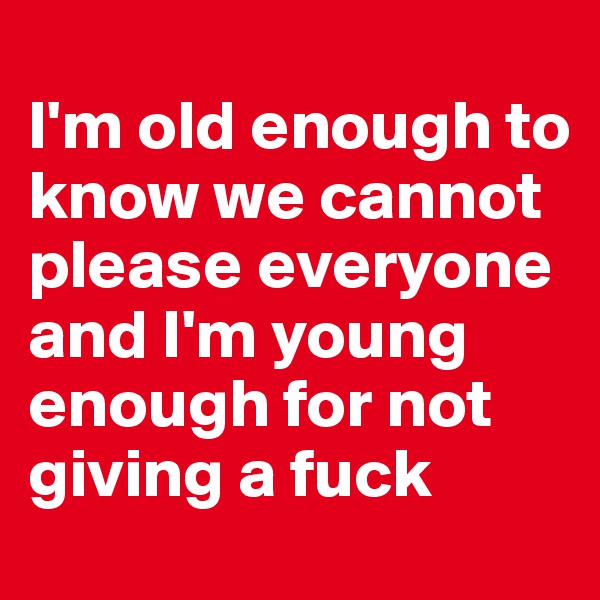
I'm old enough to know we cannot please everyone and I'm young enough for not giving a fuck