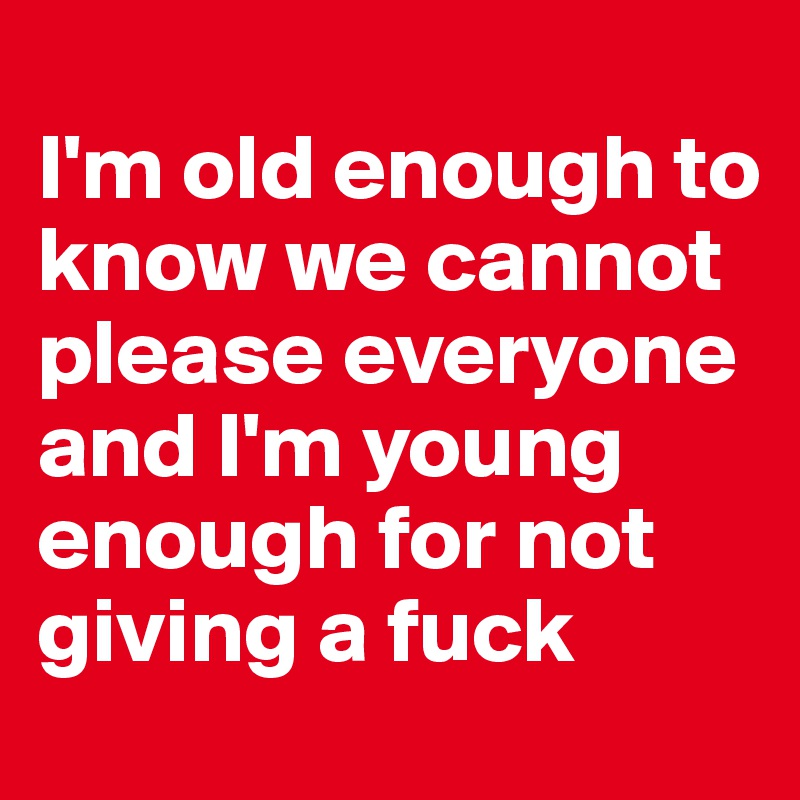 
I'm old enough to know we cannot please everyone and I'm young enough for not giving a fuck
