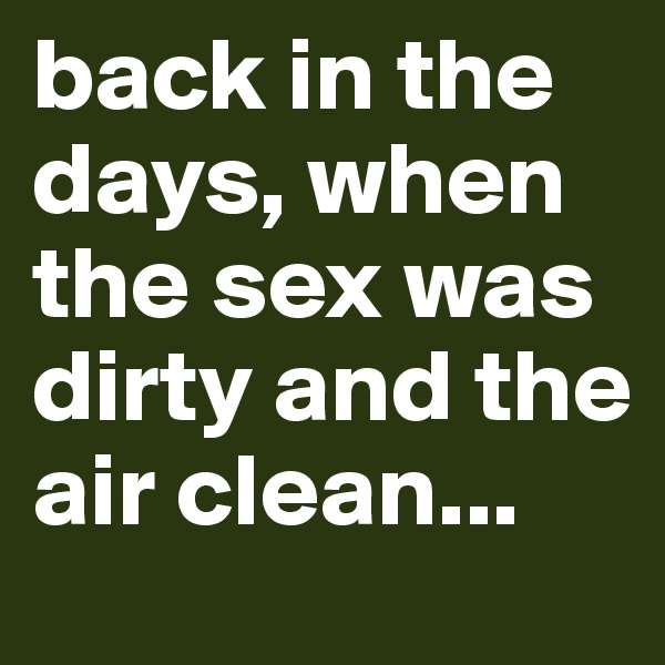 back in the days, when the sex was dirty and the air clean...