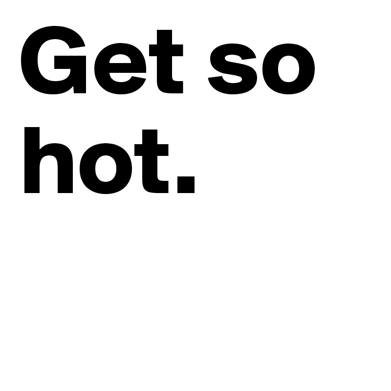 Get so 
hot. 