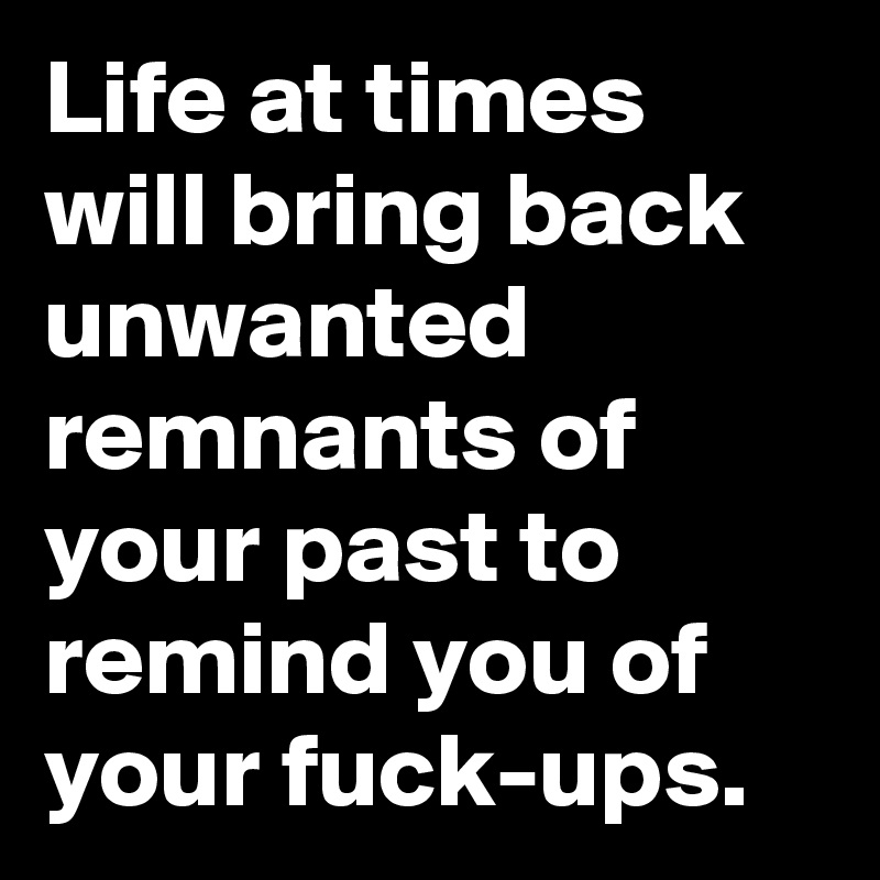 Life at times will bring back unwanted remnants of your past to remind you of your fuck-ups.