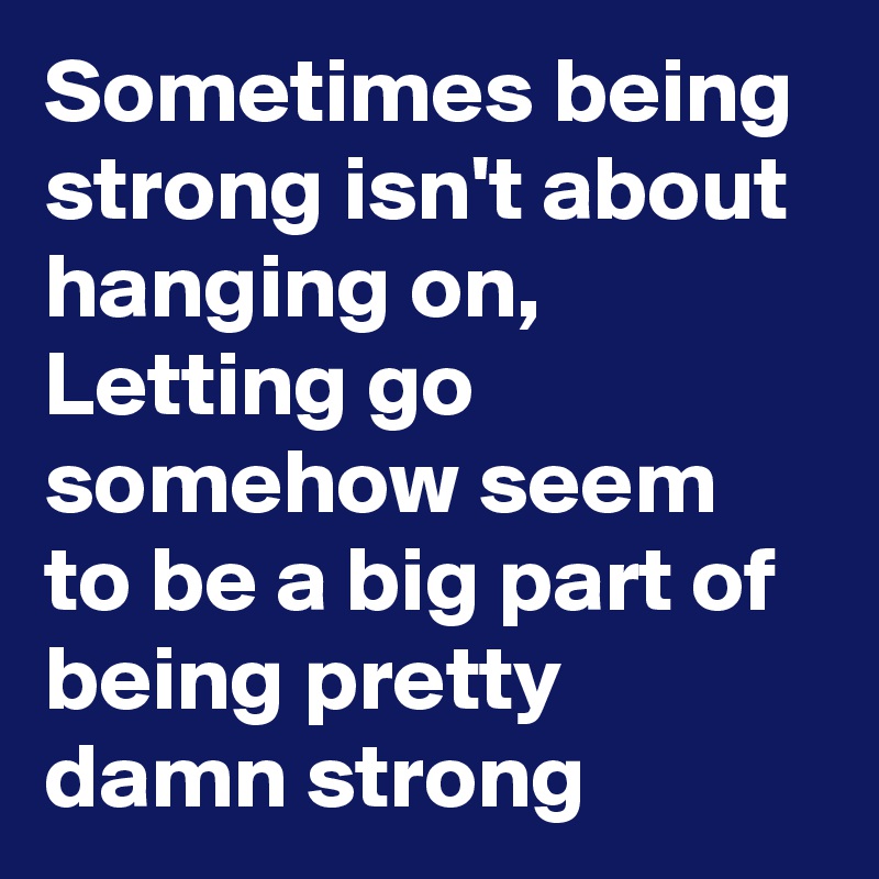 Sometimes being strong isn't about hanging on, Letting go somehow seem to be a big part of being pretty damn strong