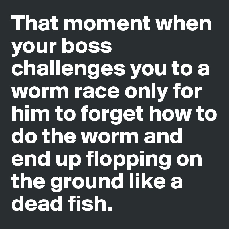 That moment when your boss challenges you to a worm race only for him to forget how to do the worm and end up flopping on the ground like a dead fish. 