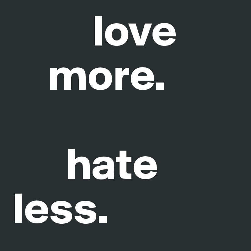          love 
    more.

      hate 
less. 