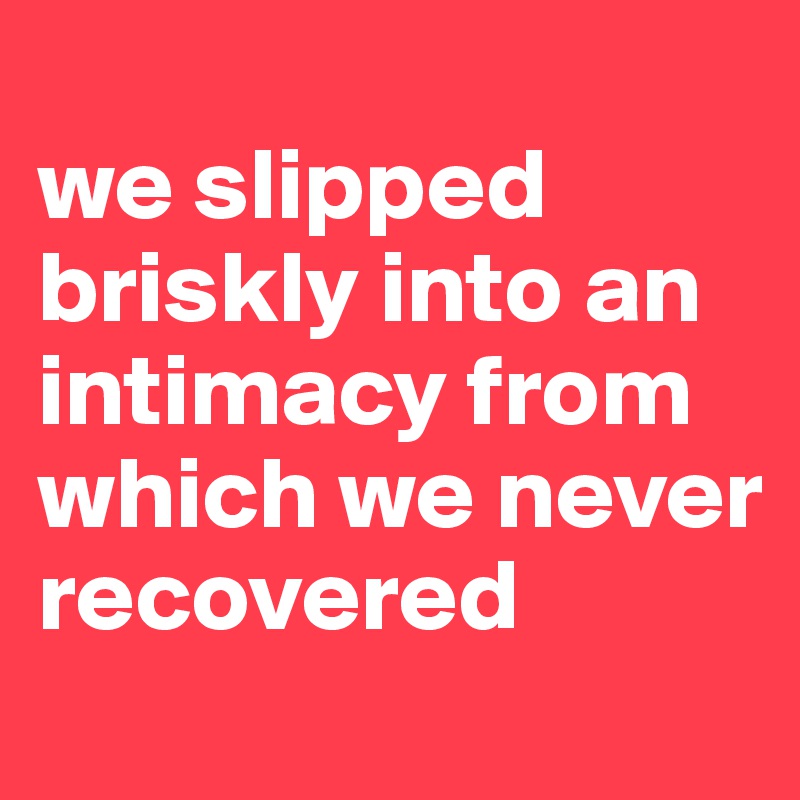 
we slipped briskly into an intimacy from which we never recovered