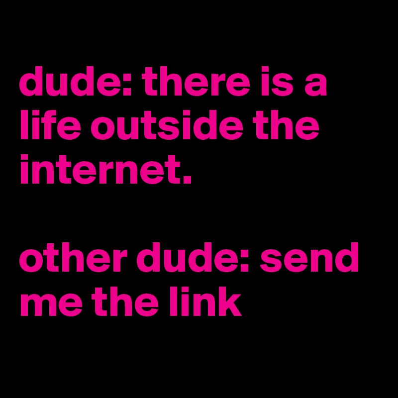 
dude: there is a life outside the internet. 

other dude: send me the link 
