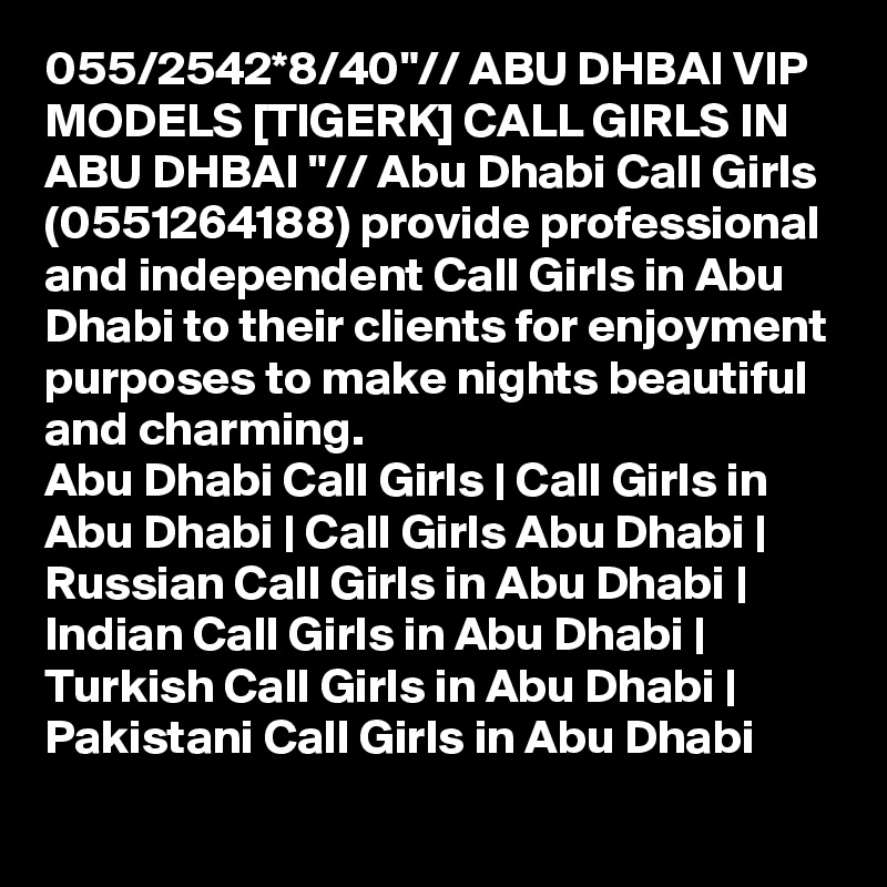 055/2542*8/40"// ABU DHBAI VIP MODELS [TIGERK] CALL GIRLS IN ABU DHBAI "// Abu Dhabi Call Girls (0551264188) provide professional and independent Call Girls in Abu Dhabi to their clients for enjoyment purposes to make nights beautiful and charming.
Abu Dhabi Call Girls | Call Girls in Abu Dhabi | Call Girls Abu Dhabi | Russian Call Girls in Abu Dhabi | Indian Call Girls in Abu Dhabi | Turkish Call Girls in Abu Dhabi | Pakistani Call Girls in Abu Dhabi