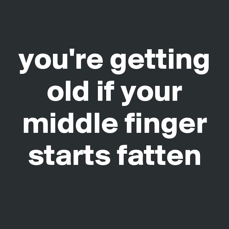 
 you're getting
 old if your
 middle finger
 starts fatten
