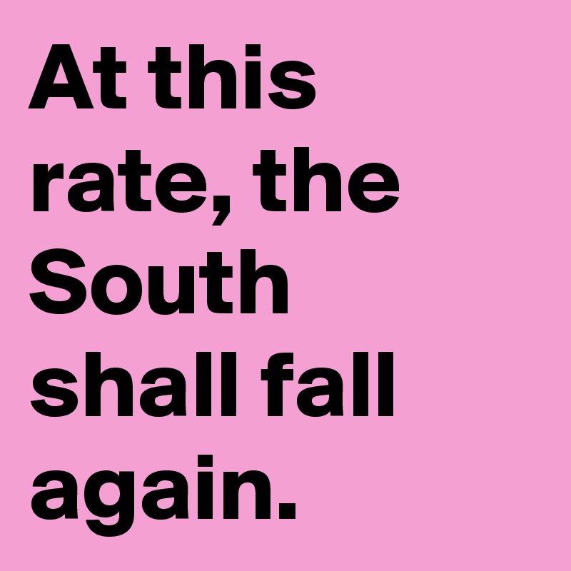 At this rate, the South shall fall again. 