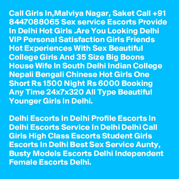 Call Girls In,Malviya Nagar, Saket Call +91 8447088065 Sex service Escorts Provide In Delhi Hot Girls .Are You Looking Delhi VIP Personal Satisfaction Girls Friends Hot Experiences With Sex Beautiful College Girls And 35 Size Big Boons House Wife In South Delhi Indian College Nepali Bengali Chinese Hot Girls One Short Rs 1500 Night Rs 6000 Booking Any Time 24x7x320 All Type Beautiful Younger Girls In Delhi.

Delhi Escorts In Delhi Profile Escorts In Delhi Escorts Service In Delhi Delhi Call Girls High Class Escorts Student Girls Escorts In Delhi Best Sex Service Aunty, Busty Models Escorts Delhi Independent Female Escorts Delhi.
