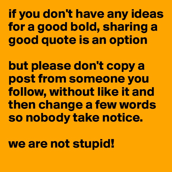 if you don't have any ideas for a good bold, sharing a good quote is an option

but please don't copy a post from someone you follow, without like it and then change a few words so nobody take notice.

we are not stupid!