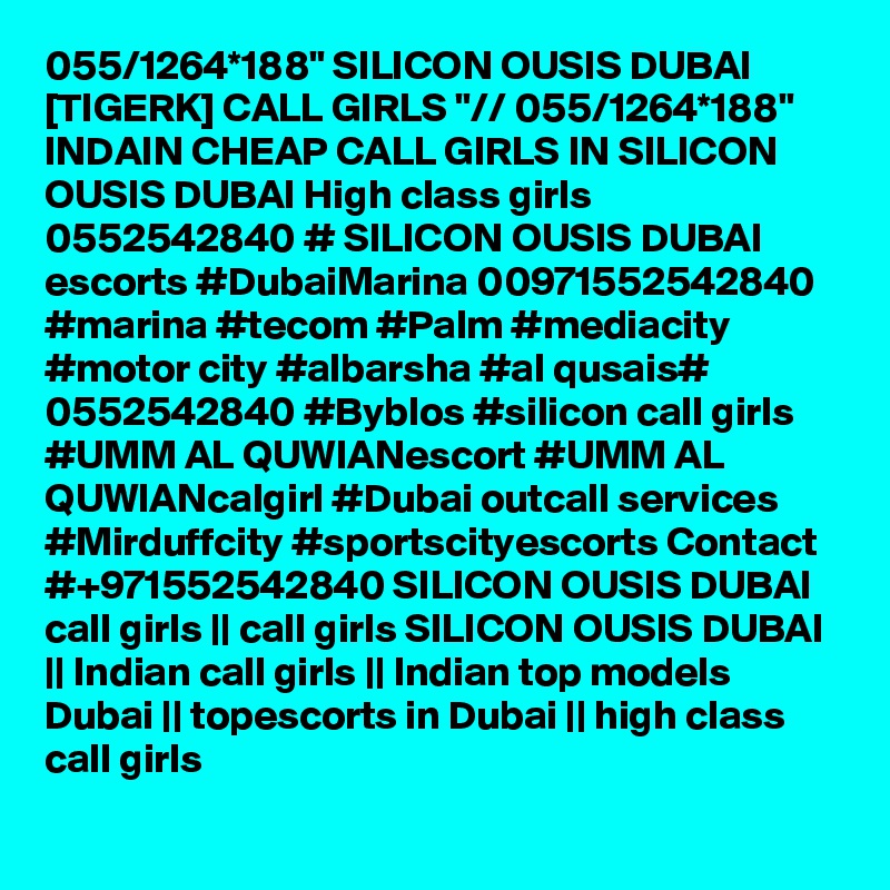 055/1264*188" SILICON OUSIS DUBAI [TIGERK] CALL GIRLS "// 055/1264*188" INDAIN CHEAP CALL GIRLS IN SILICON OUSIS DUBAI High class girls 0552542840 # SILICON OUSIS DUBAI  escorts #DubaiMarina 00971552542840 #marina #tecom #Palm #mediacity #motor city #albarsha #al qusais# 0552542840 #Byblos #silicon call girls #UMM AL QUWIANescort #UMM AL QUWIANcalgirl #Dubai outcall services #Mirduffcity #sportscityescorts Contact #+971552542840 SILICON OUSIS DUBAI  call girls || call girls SILICON OUSIS DUBAI || Indian call girls || Indian top models Dubai || topescorts in Dubai || high class call girls 