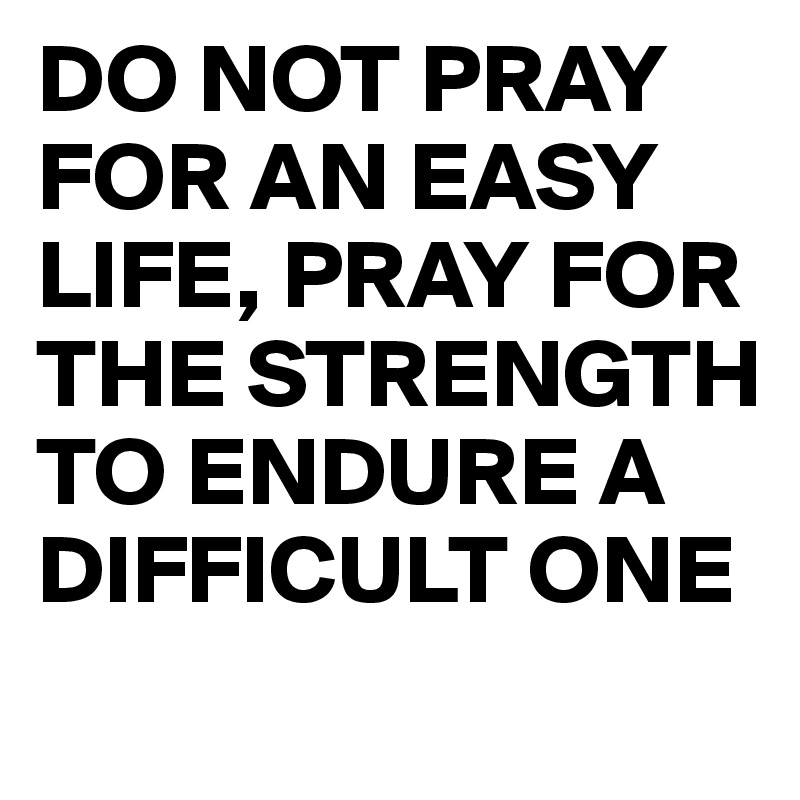 DO NOT PRAY FOR AN EASY LIFE, PRAY FOR THE STRENGTH 
TO ENDURE A DIFFICULT ONE
