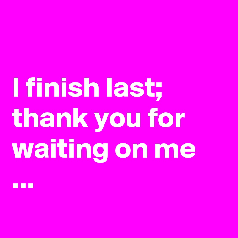 I Finish Last Thank You For Waiting On Me Post By Chrisrota On Boldomatic