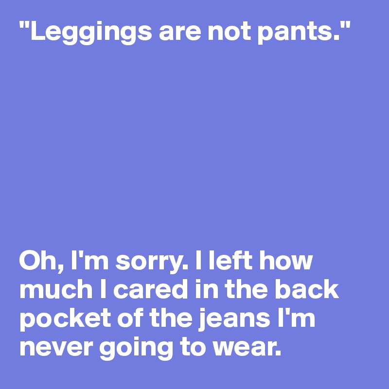 "Leggings are not pants." 







Oh, I'm sorry. I left how much I cared in the back pocket of the jeans I'm never going to wear. 