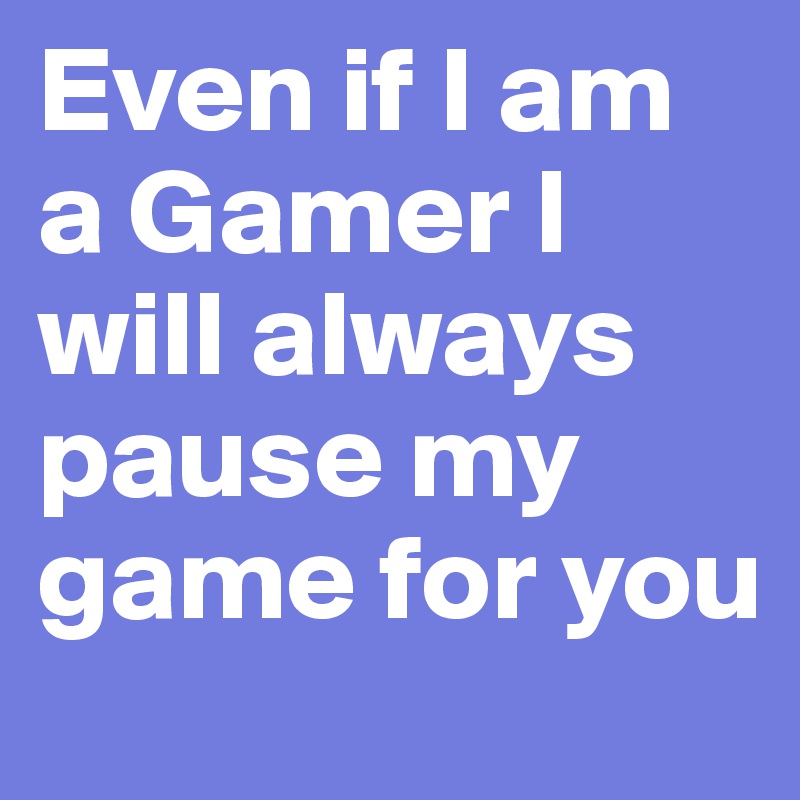 Even if I am a Gamer I will always pause my game for you