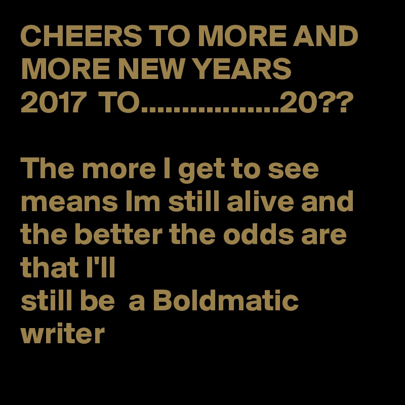 CHEERS TO MORE AND MORE NEW YEARS
2017  TO.................20??

The more I get to see means Im still alive and the better the odds are that I'll
still be  a Boldmatic writer 
