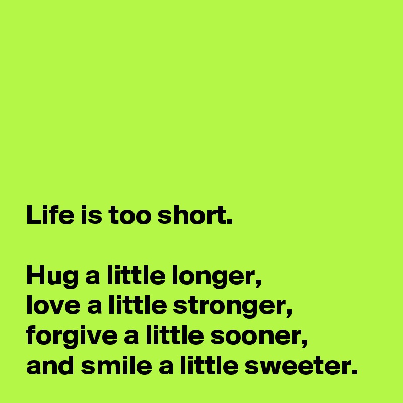 





 Life is too short.

 Hug a little longer,
 love a little stronger,
 forgive a little sooner,
 and smile a little sweeter.