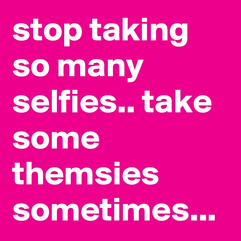 stop taking so many selfies.. take some themsies sometimes... 