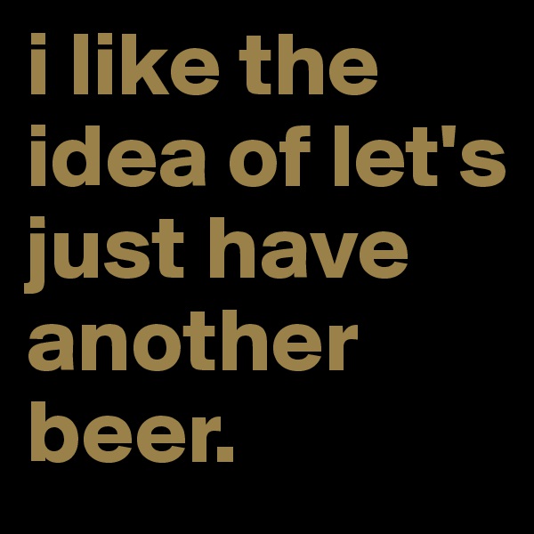 i like the idea of let's just have another beer.