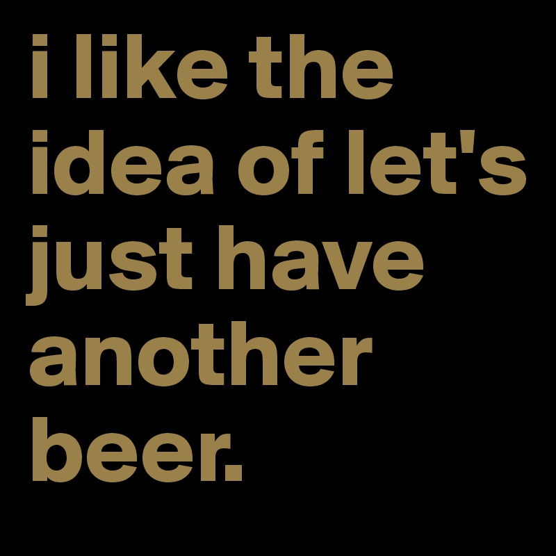 i like the idea of let's just have another beer.