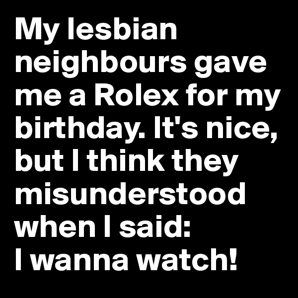 My lesbian neighbours gave me a Rolex for my birthday. It's nice, but I think they misunderstood when I said: 
I wanna watch!